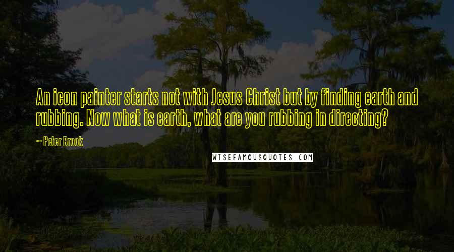 Peter Brook Quotes: An icon painter starts not with Jesus Christ but by finding earth and rubbing. Now what is earth, what are you rubbing in directing?
