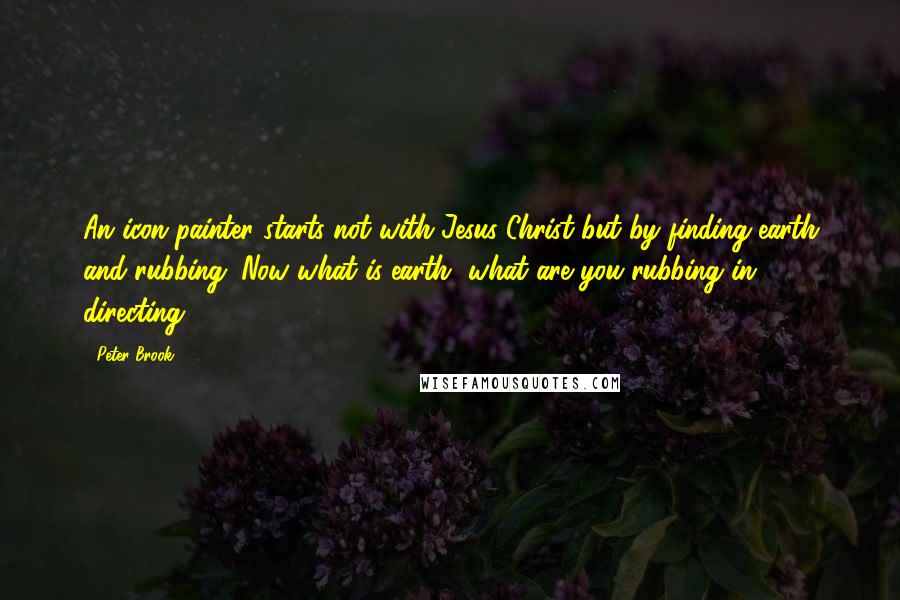 Peter Brook Quotes: An icon painter starts not with Jesus Christ but by finding earth and rubbing. Now what is earth, what are you rubbing in directing?