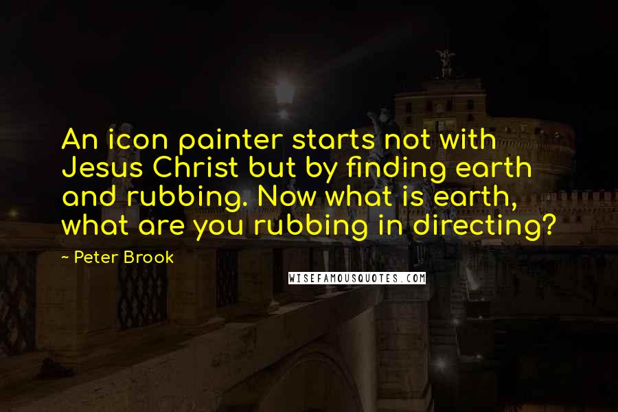 Peter Brook Quotes: An icon painter starts not with Jesus Christ but by finding earth and rubbing. Now what is earth, what are you rubbing in directing?