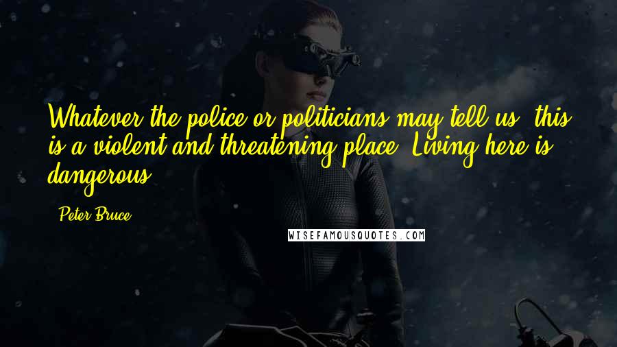 Peter Bruce Quotes: Whatever the police or politicians may tell us, this is a violent and threatening place. Living here is dangerous.