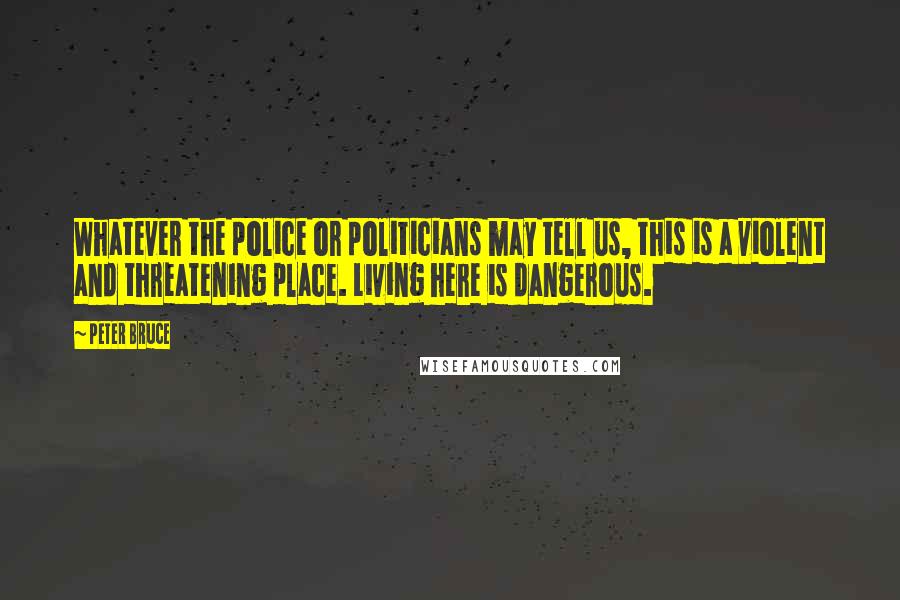 Peter Bruce Quotes: Whatever the police or politicians may tell us, this is a violent and threatening place. Living here is dangerous.