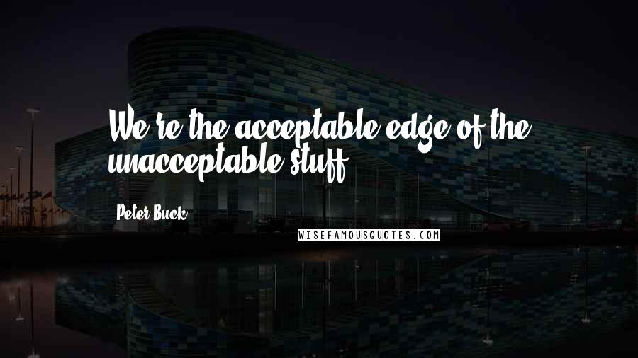 Peter Buck Quotes: We're the acceptable edge of the unacceptable stuff.