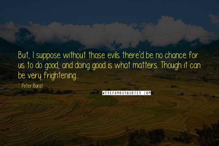 Peter Bunzl Quotes: But, I suppose without those evils there'd be no chance for us to do good, and doing good is what matters. Though it can be very frightening...