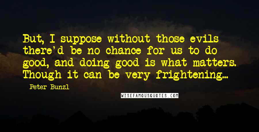 Peter Bunzl Quotes: But, I suppose without those evils there'd be no chance for us to do good, and doing good is what matters. Though it can be very frightening...