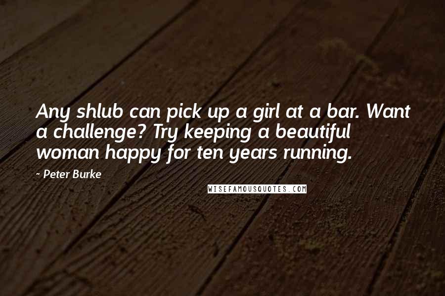 Peter Burke Quotes: Any shlub can pick up a girl at a bar. Want a challenge? Try keeping a beautiful woman happy for ten years running.