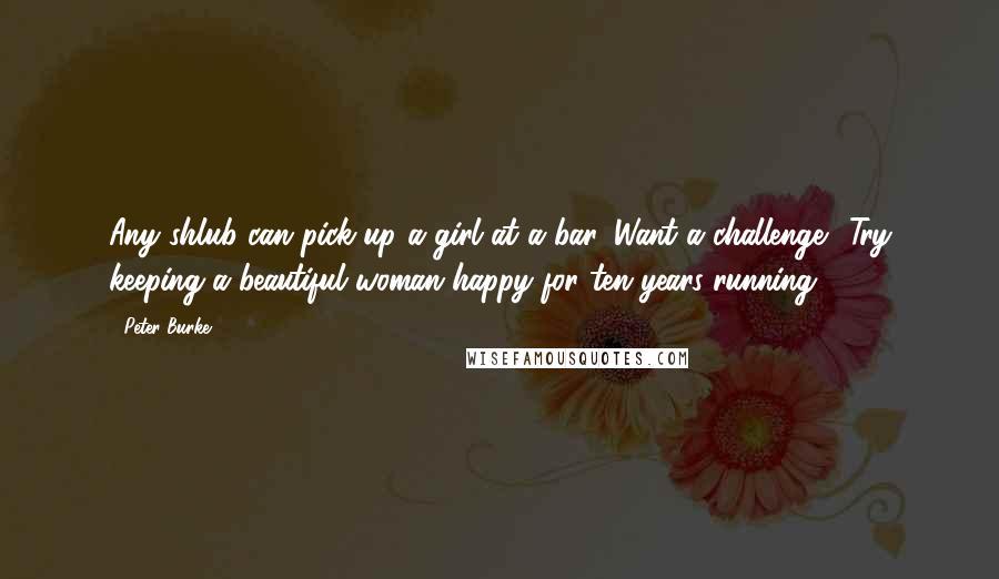 Peter Burke Quotes: Any shlub can pick up a girl at a bar. Want a challenge? Try keeping a beautiful woman happy for ten years running.