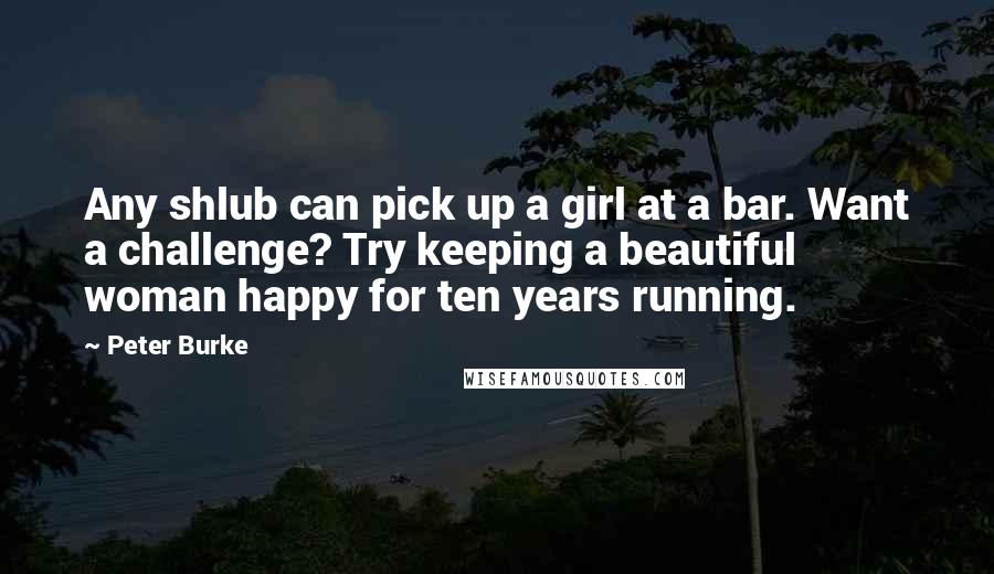 Peter Burke Quotes: Any shlub can pick up a girl at a bar. Want a challenge? Try keeping a beautiful woman happy for ten years running.