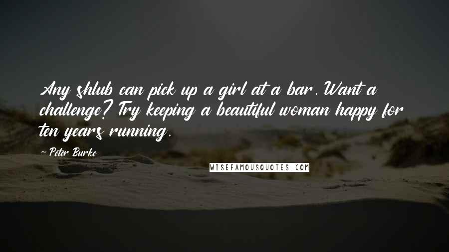 Peter Burke Quotes: Any shlub can pick up a girl at a bar. Want a challenge? Try keeping a beautiful woman happy for ten years running.