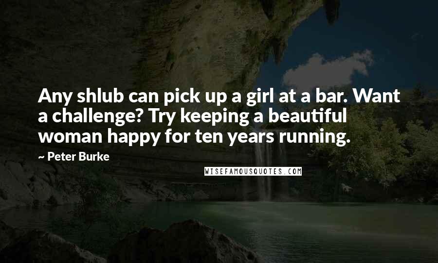 Peter Burke Quotes: Any shlub can pick up a girl at a bar. Want a challenge? Try keeping a beautiful woman happy for ten years running.