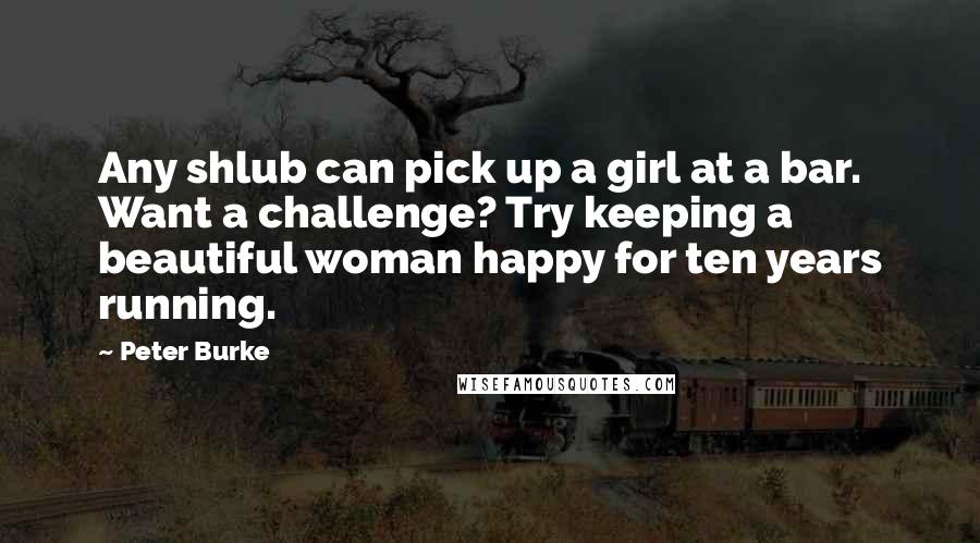 Peter Burke Quotes: Any shlub can pick up a girl at a bar. Want a challenge? Try keeping a beautiful woman happy for ten years running.