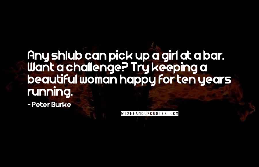 Peter Burke Quotes: Any shlub can pick up a girl at a bar. Want a challenge? Try keeping a beautiful woman happy for ten years running.