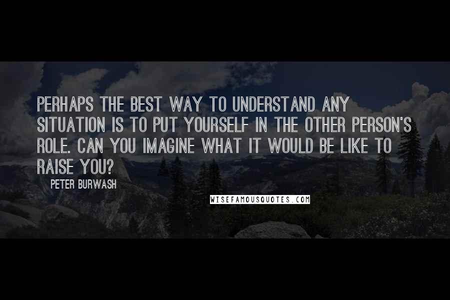 Peter Burwash Quotes: Perhaps the best way to understand any situation is to put yourself in the other person's role. Can you imagine what it would be like to raise YOU?