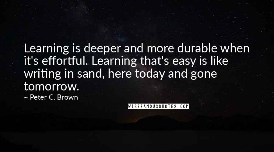 Peter C. Brown Quotes: Learning is deeper and more durable when it's effortful. Learning that's easy is like writing in sand, here today and gone tomorrow.