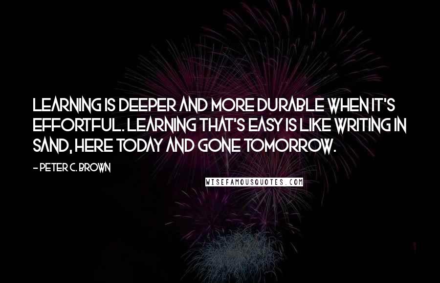 Peter C. Brown Quotes: Learning is deeper and more durable when it's effortful. Learning that's easy is like writing in sand, here today and gone tomorrow.