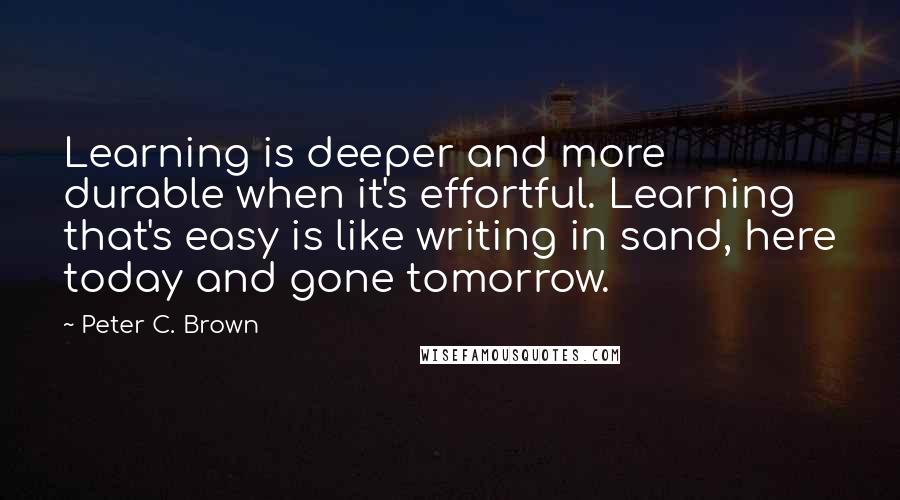 Peter C. Brown Quotes: Learning is deeper and more durable when it's effortful. Learning that's easy is like writing in sand, here today and gone tomorrow.