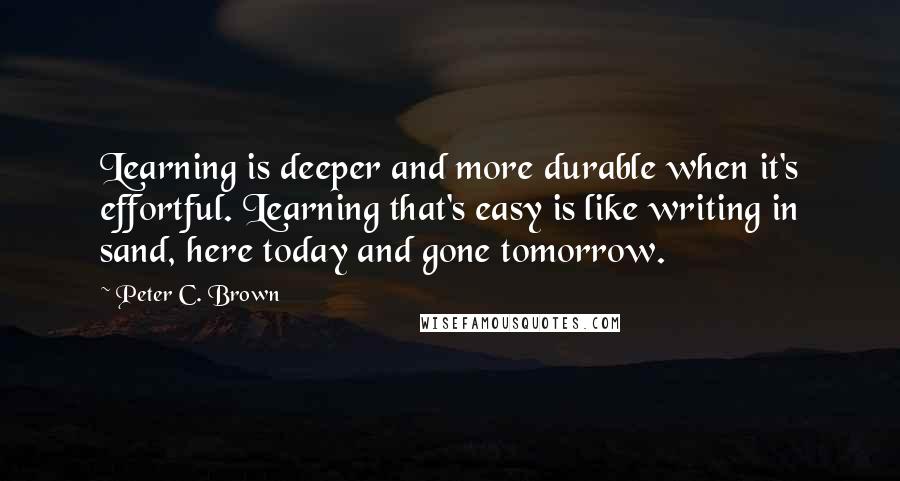 Peter C. Brown Quotes: Learning is deeper and more durable when it's effortful. Learning that's easy is like writing in sand, here today and gone tomorrow.