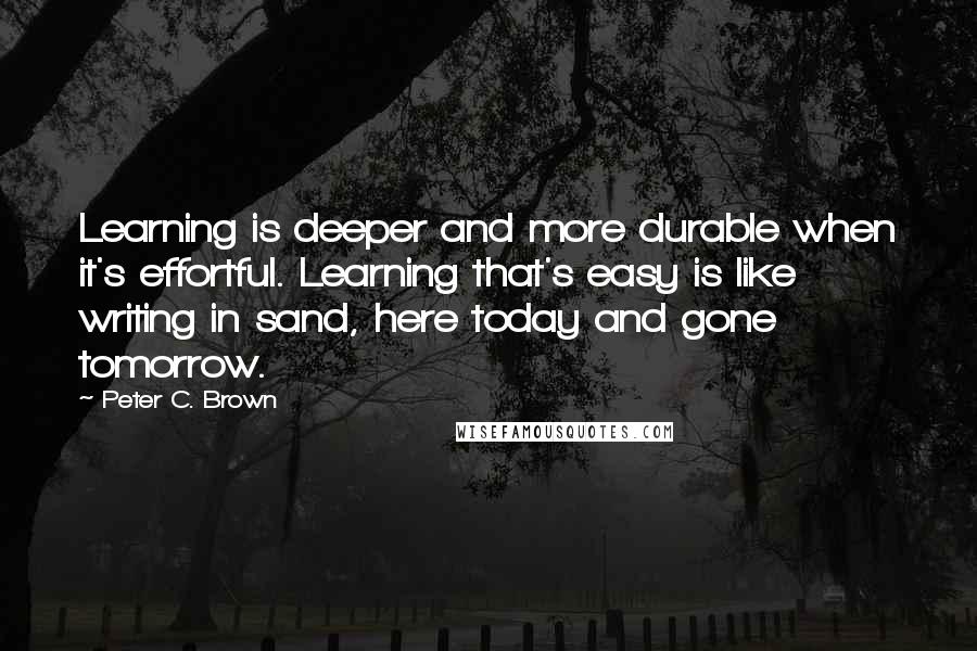 Peter C. Brown Quotes: Learning is deeper and more durable when it's effortful. Learning that's easy is like writing in sand, here today and gone tomorrow.