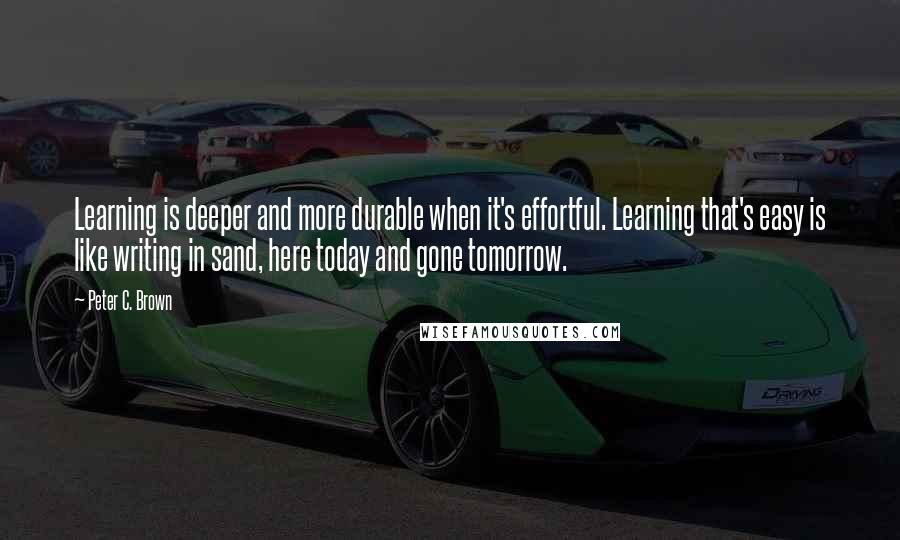 Peter C. Brown Quotes: Learning is deeper and more durable when it's effortful. Learning that's easy is like writing in sand, here today and gone tomorrow.