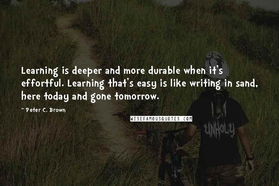 Peter C. Brown Quotes: Learning is deeper and more durable when it's effortful. Learning that's easy is like writing in sand, here today and gone tomorrow.