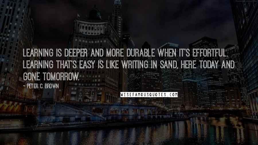 Peter C. Brown Quotes: Learning is deeper and more durable when it's effortful. Learning that's easy is like writing in sand, here today and gone tomorrow.