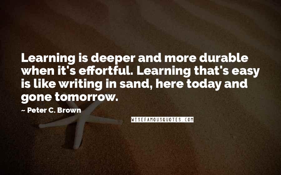 Peter C. Brown Quotes: Learning is deeper and more durable when it's effortful. Learning that's easy is like writing in sand, here today and gone tomorrow.