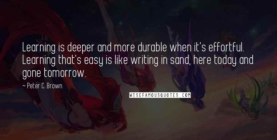 Peter C. Brown Quotes: Learning is deeper and more durable when it's effortful. Learning that's easy is like writing in sand, here today and gone tomorrow.