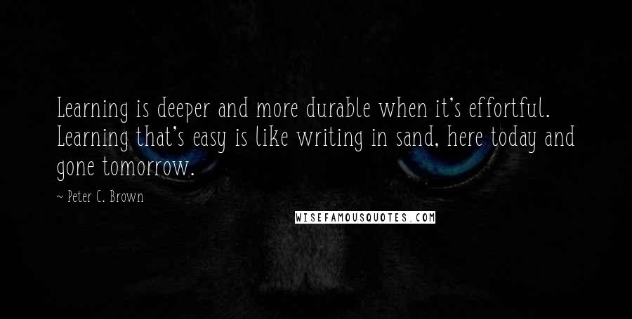 Peter C. Brown Quotes: Learning is deeper and more durable when it's effortful. Learning that's easy is like writing in sand, here today and gone tomorrow.