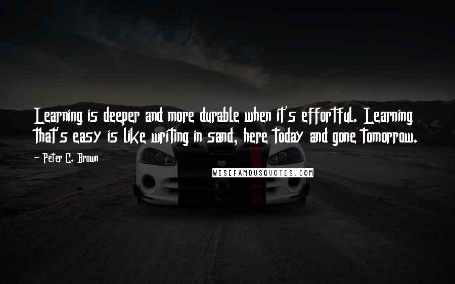 Peter C. Brown Quotes: Learning is deeper and more durable when it's effortful. Learning that's easy is like writing in sand, here today and gone tomorrow.