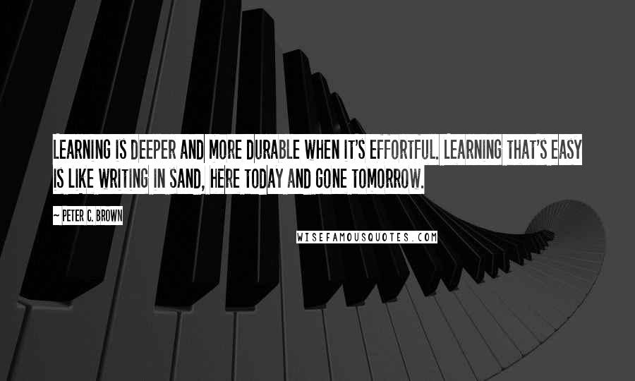 Peter C. Brown Quotes: Learning is deeper and more durable when it's effortful. Learning that's easy is like writing in sand, here today and gone tomorrow.