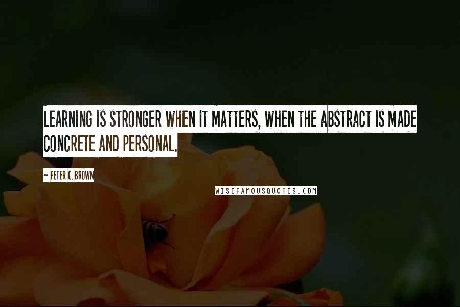 Peter C. Brown Quotes: Learning is stronger when it matters, when the abstract is made concrete and personal.