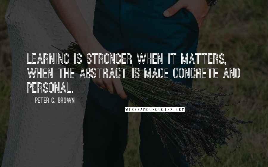 Peter C. Brown Quotes: Learning is stronger when it matters, when the abstract is made concrete and personal.