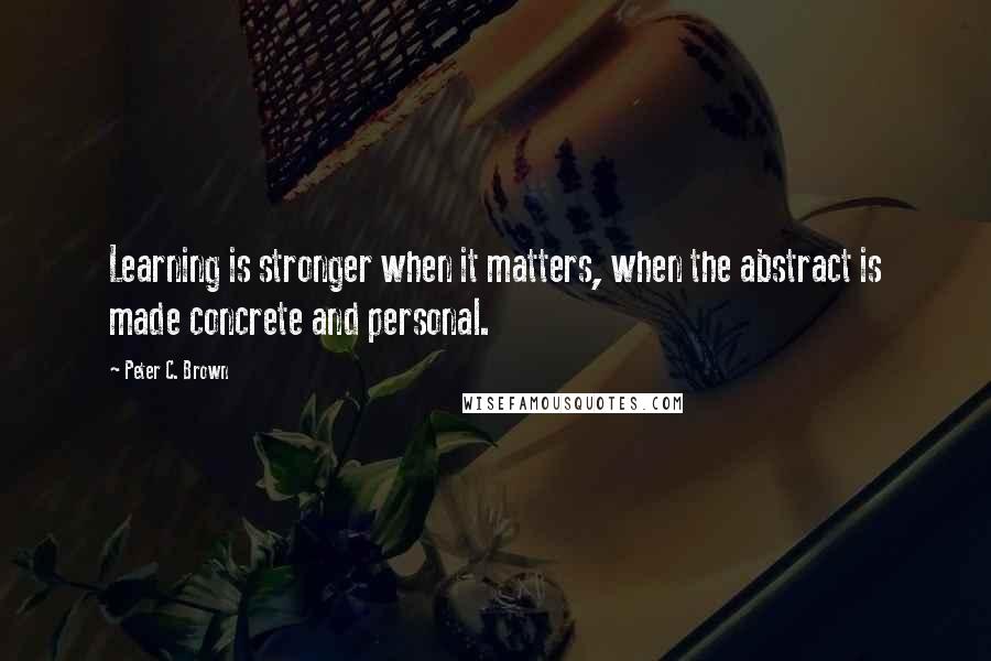 Peter C. Brown Quotes: Learning is stronger when it matters, when the abstract is made concrete and personal.