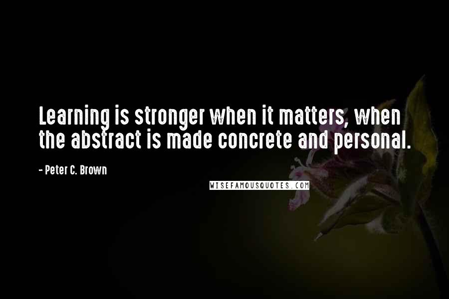 Peter C. Brown Quotes: Learning is stronger when it matters, when the abstract is made concrete and personal.