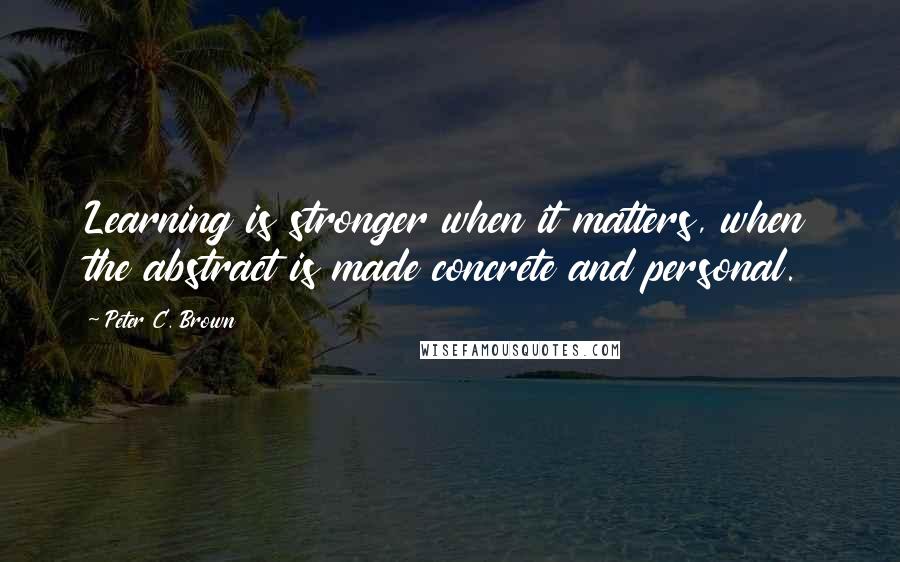 Peter C. Brown Quotes: Learning is stronger when it matters, when the abstract is made concrete and personal.