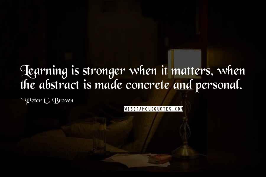 Peter C. Brown Quotes: Learning is stronger when it matters, when the abstract is made concrete and personal.