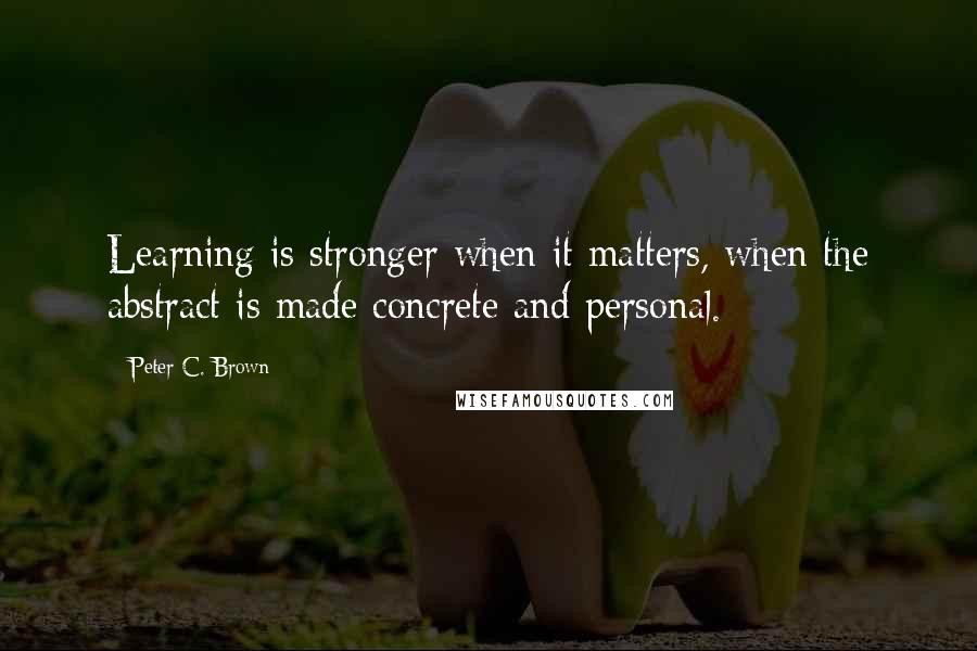 Peter C. Brown Quotes: Learning is stronger when it matters, when the abstract is made concrete and personal.