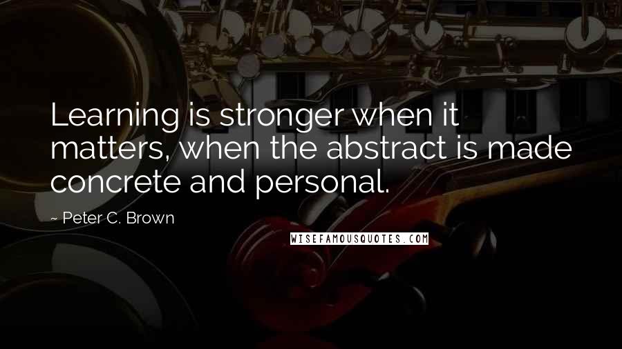 Peter C. Brown Quotes: Learning is stronger when it matters, when the abstract is made concrete and personal.