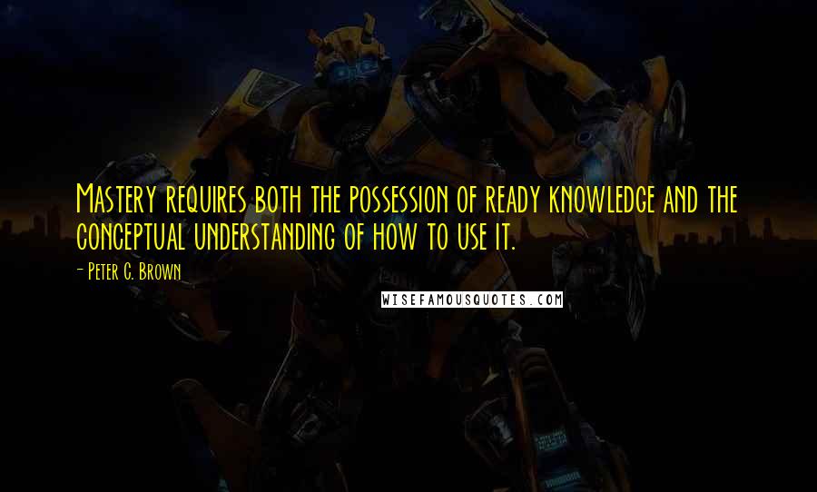 Peter C. Brown Quotes: Mastery requires both the possession of ready knowledge and the conceptual understanding of how to use it.