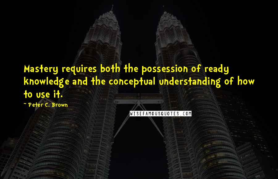 Peter C. Brown Quotes: Mastery requires both the possession of ready knowledge and the conceptual understanding of how to use it.