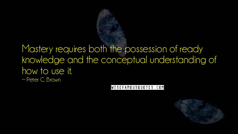 Peter C. Brown Quotes: Mastery requires both the possession of ready knowledge and the conceptual understanding of how to use it.