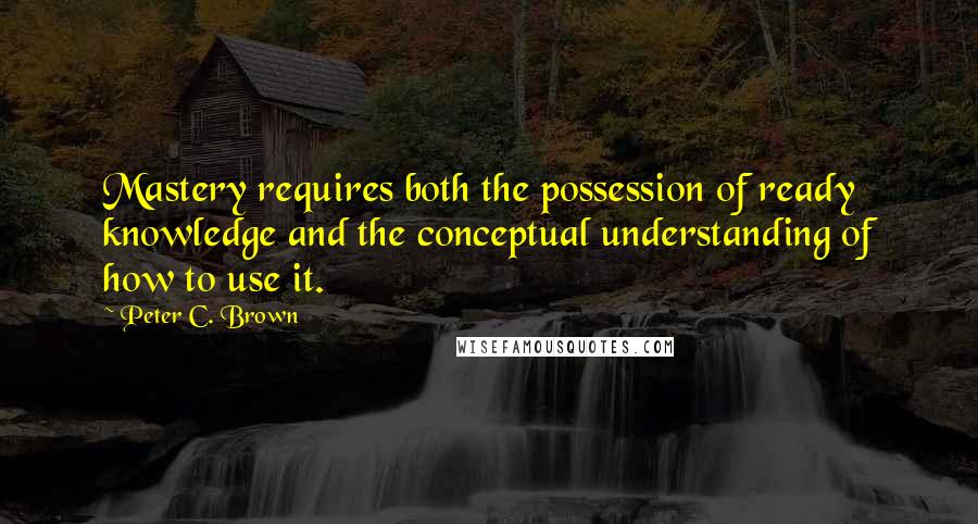 Peter C. Brown Quotes: Mastery requires both the possession of ready knowledge and the conceptual understanding of how to use it.