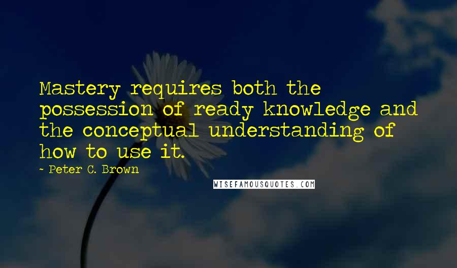 Peter C. Brown Quotes: Mastery requires both the possession of ready knowledge and the conceptual understanding of how to use it.