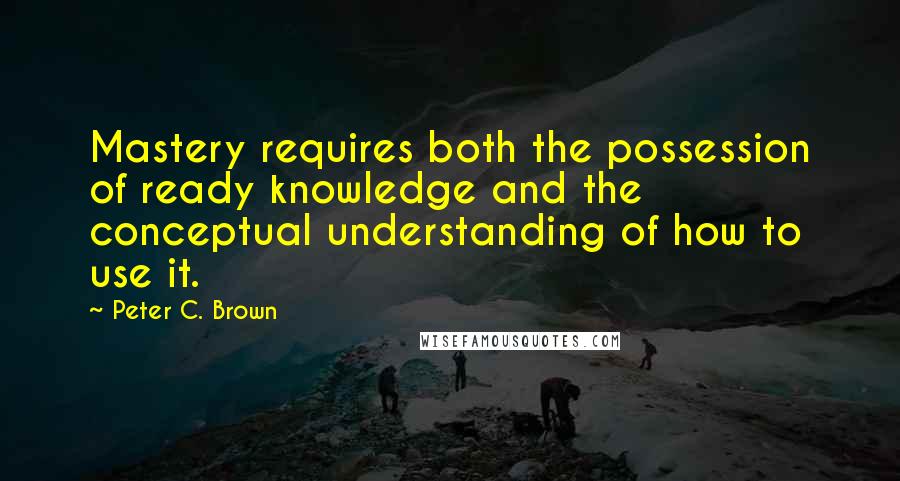 Peter C. Brown Quotes: Mastery requires both the possession of ready knowledge and the conceptual understanding of how to use it.
