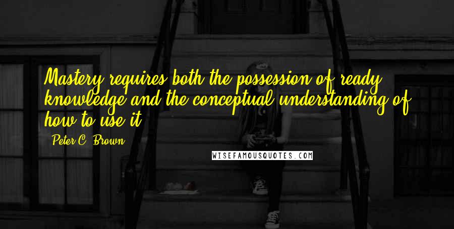 Peter C. Brown Quotes: Mastery requires both the possession of ready knowledge and the conceptual understanding of how to use it.