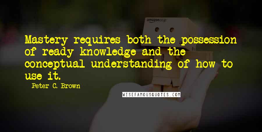 Peter C. Brown Quotes: Mastery requires both the possession of ready knowledge and the conceptual understanding of how to use it.