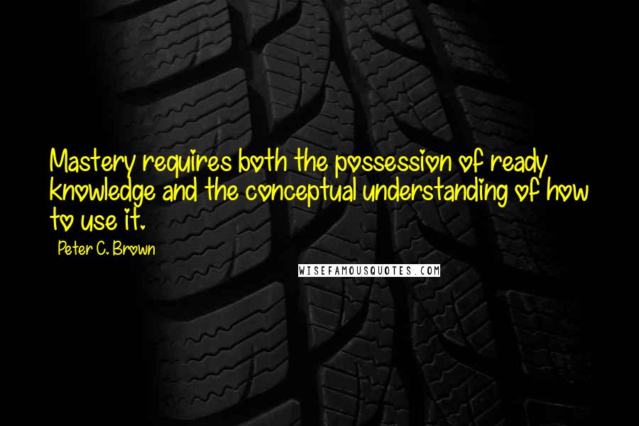 Peter C. Brown Quotes: Mastery requires both the possession of ready knowledge and the conceptual understanding of how to use it.