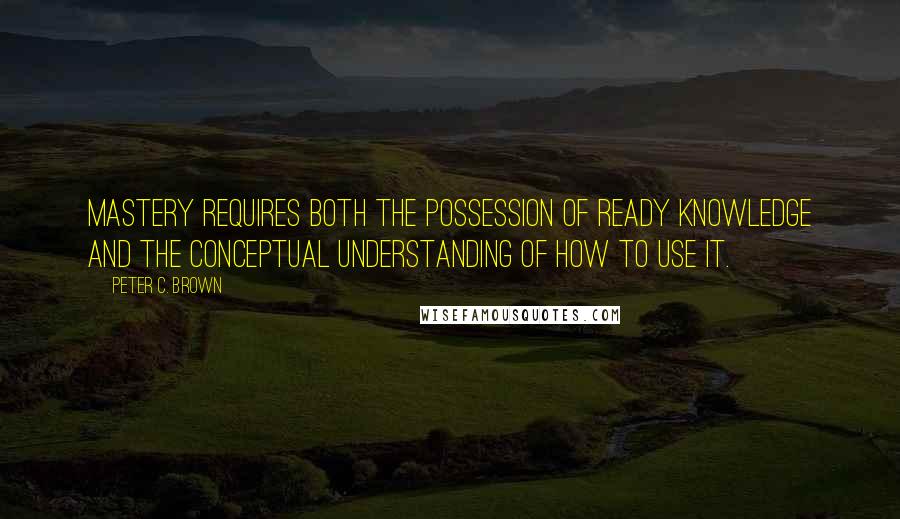 Peter C. Brown Quotes: Mastery requires both the possession of ready knowledge and the conceptual understanding of how to use it.