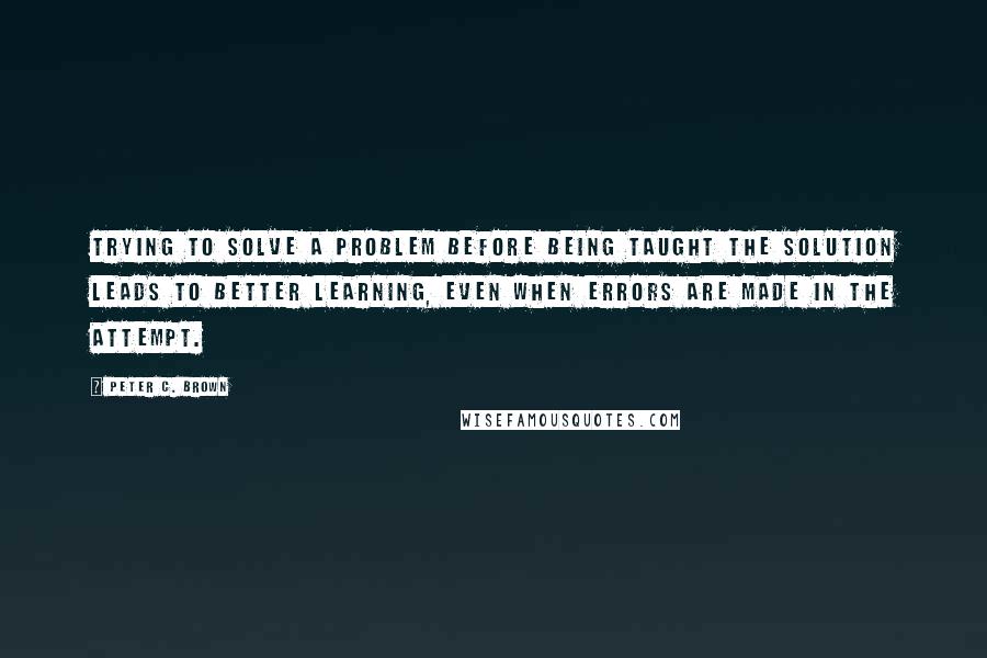 Peter C. Brown Quotes: Trying to solve a problem before being taught the solution leads to better learning, even when errors are made in the attempt.