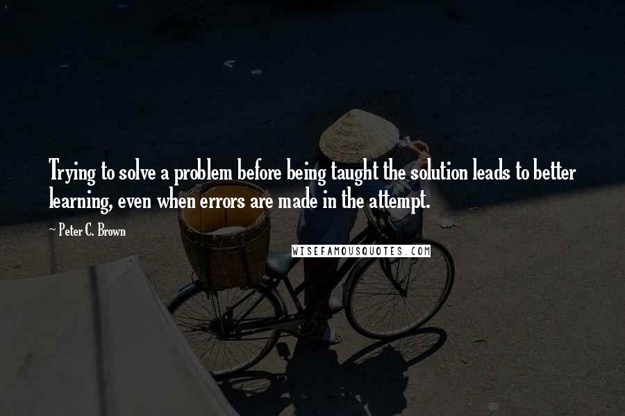 Peter C. Brown Quotes: Trying to solve a problem before being taught the solution leads to better learning, even when errors are made in the attempt.