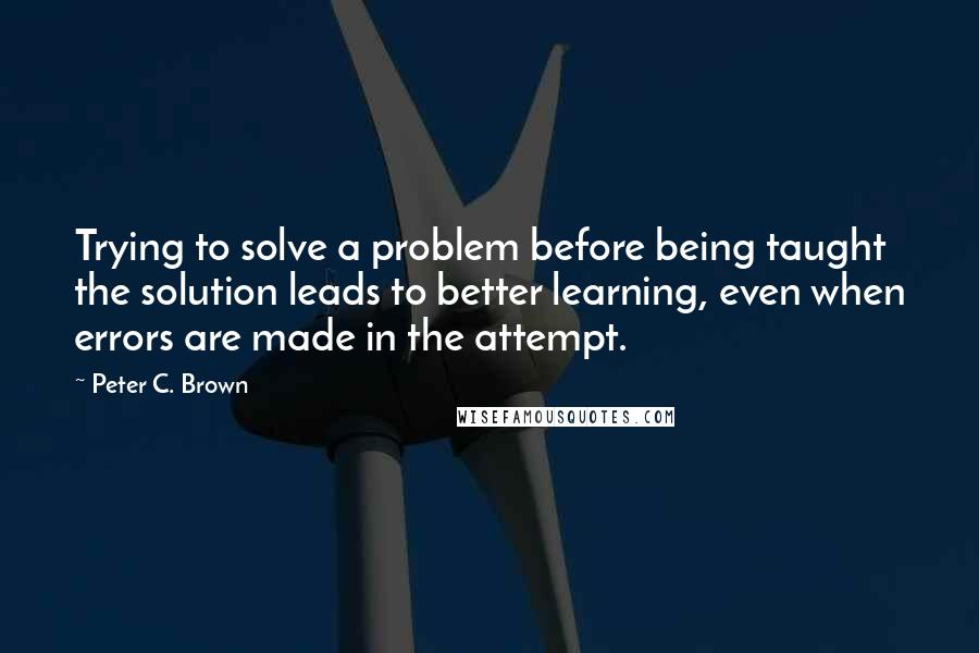 Peter C. Brown Quotes: Trying to solve a problem before being taught the solution leads to better learning, even when errors are made in the attempt.